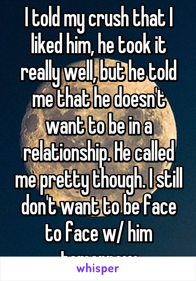 I told my crush that I liked him, he took it really well, but he told me that he doesn't want to be in a relationship. He called me pretty though. I still don't want to be face to face w/ him tomorrow
