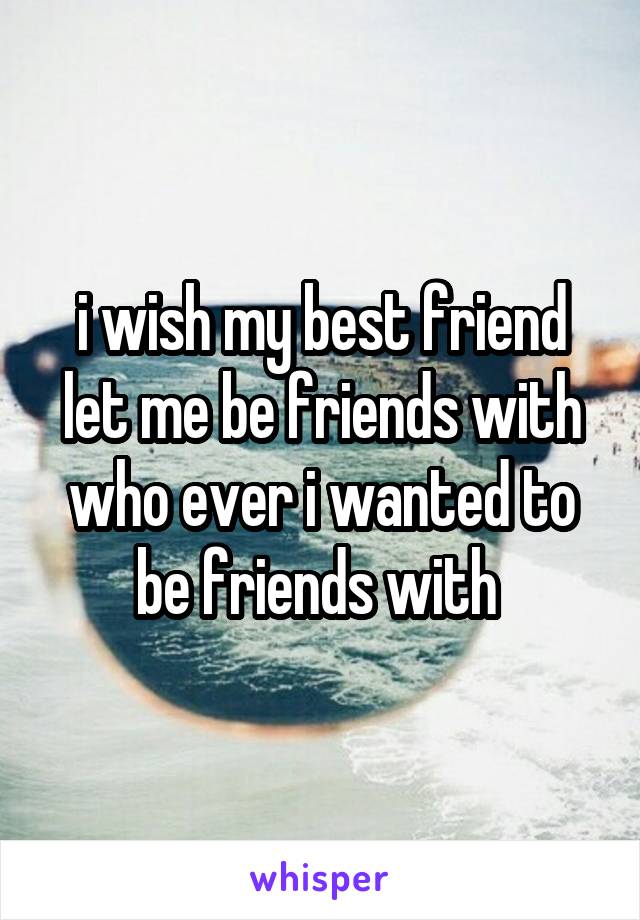 i wish my best friend let me be friends with who ever i wanted to be friends with 