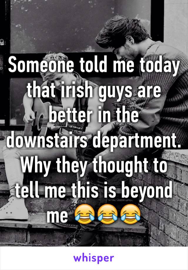 Someone told me today that irish guys are better in the downstairs department. Why they thought to tell me this is beyond me 😂😂😂