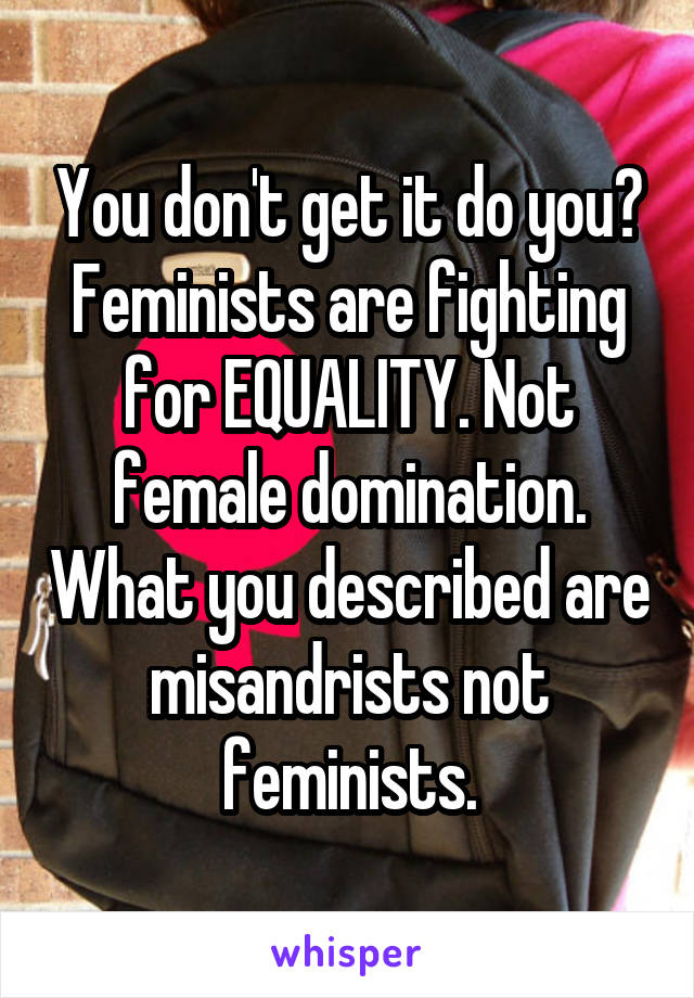 You don't get it do you? Feminists are fighting for EQUALITY. Not female domination. What you described are misandrists not feminists.