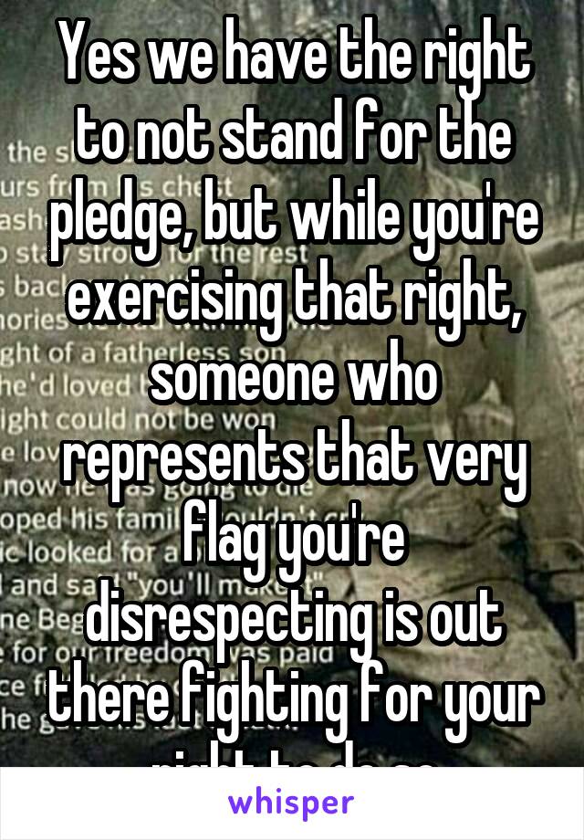 Yes we have the right to not stand for the pledge, but while you're exercising that right, someone who represents that very flag you're disrespecting is out there fighting for your right to do so