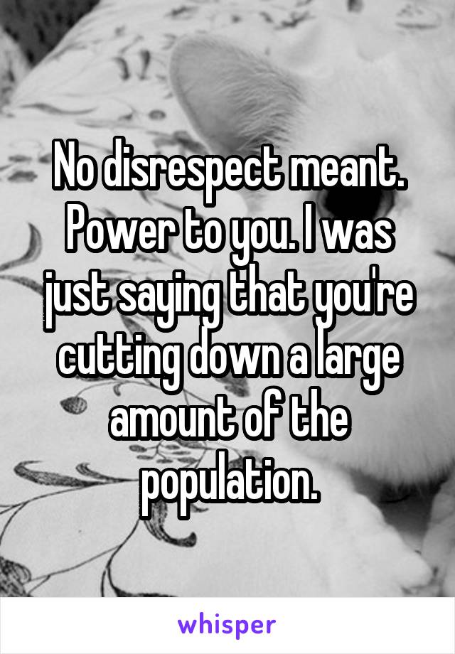 No disrespect meant. Power to you. I was just saying that you're cutting down a large amount of the population.