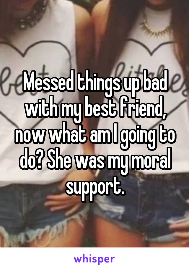 Messed things up bad with my best friend, now what am I going to do? She was my moral support.