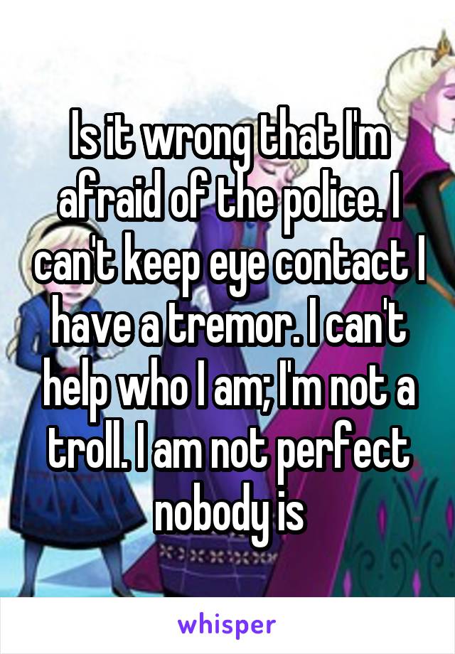 Is it wrong that I'm afraid of the police. I can't keep eye contact I have a tremor. I can't help who I am; I'm not a troll. I am not perfect nobody is