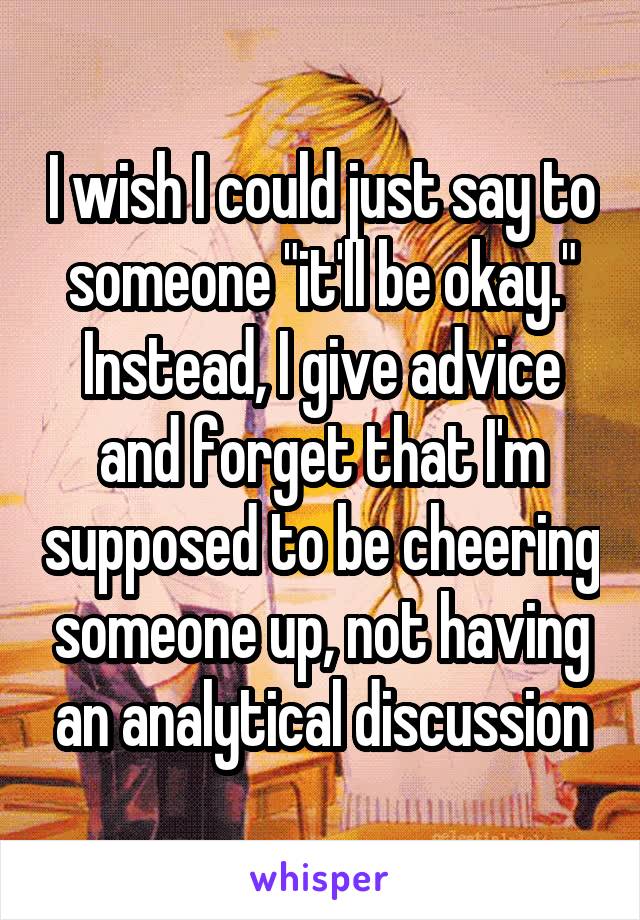 I wish I could just say to someone "it'll be okay." Instead, I give advice and forget that I'm supposed to be cheering someone up, not having an analytical discussion