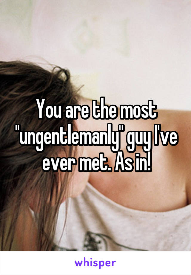 You are the most "ungentlemanly" guy I've ever met. As in!