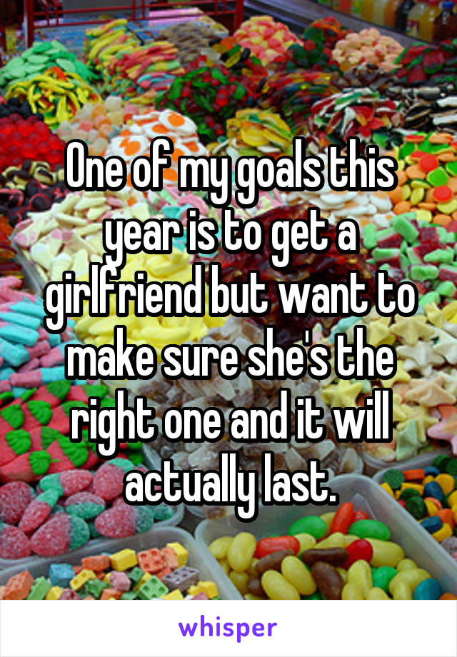 One of my goals this year is to get a girlfriend but want to make sure she's the right one and it will actually last.