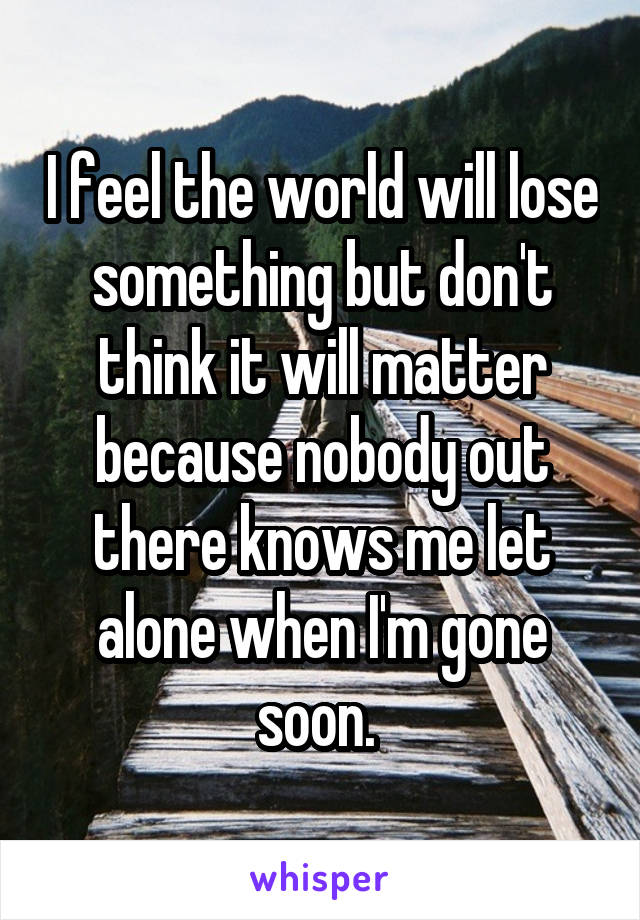 I feel the world will lose something but don't think it will matter because nobody out there knows me let alone when I'm gone soon. 