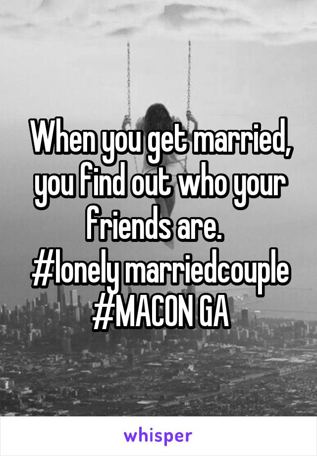 When you get married, you find out who your friends are.  
#lonely marriedcouple
#MACON GA