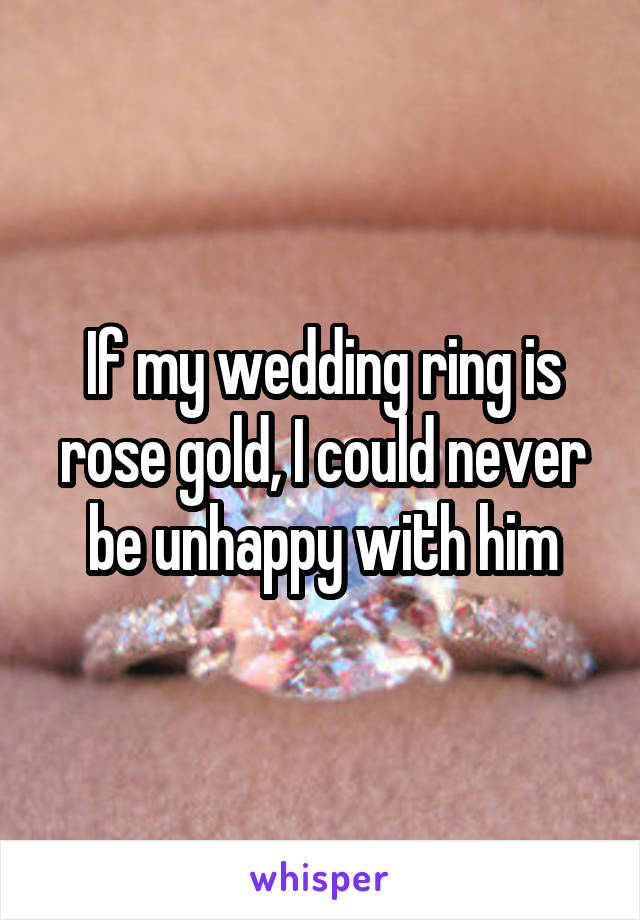 If my wedding ring is rose gold, I could never be unhappy with him