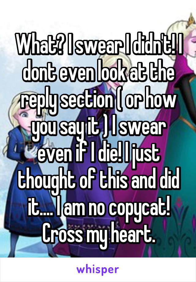 What? I swear I didn't! I dont even look at the reply section ( or how you say it ) I swear even if I die! I just thought of this and did it.... I am no copycat! Cross my heart.