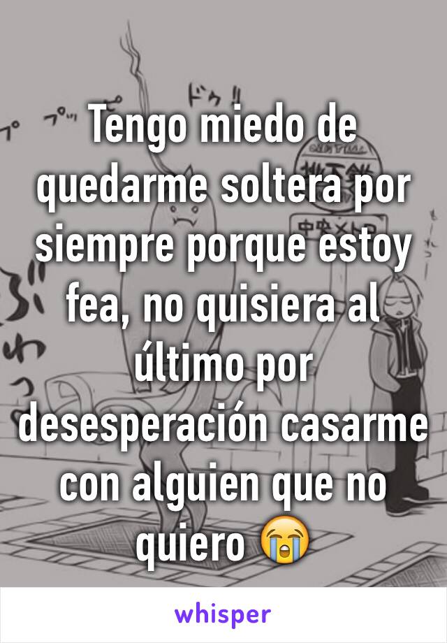 Tengo miedo de quedarme soltera por siempre porque estoy fea, no quisiera al último por desesperación casarme con alguien que no quiero 😭