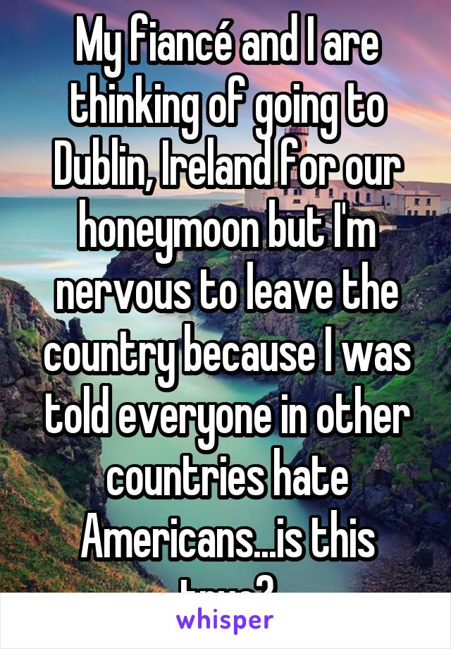 My fiancé and I are thinking of going to Dublin, Ireland for our honeymoon but I'm nervous to leave the country because I was told everyone in other countries hate Americans...is this true?