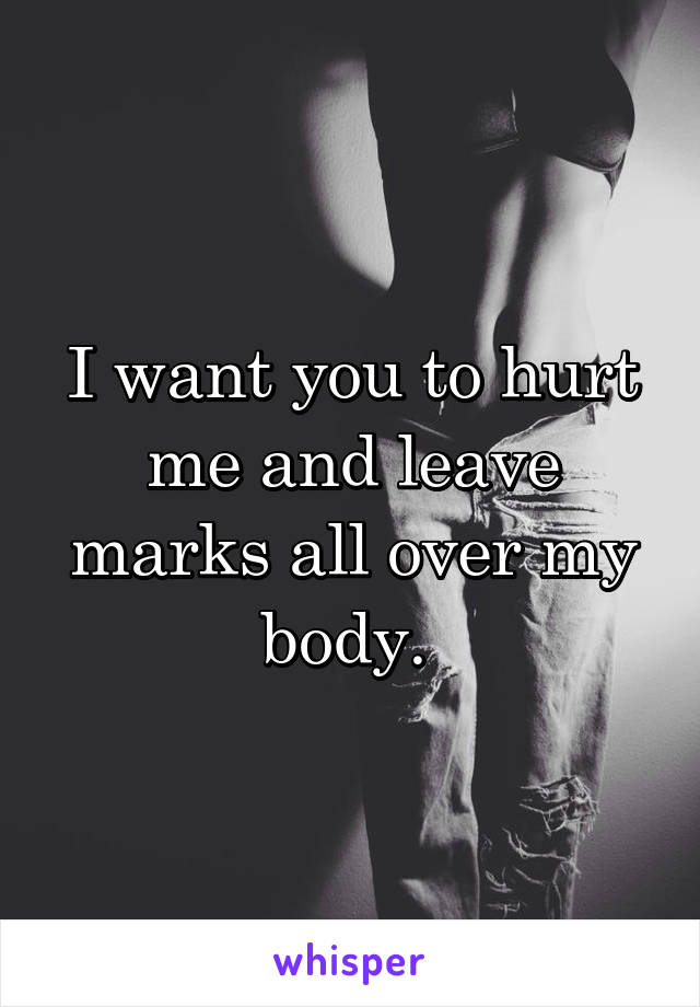 I want you to hurt me and leave marks all over my body. 