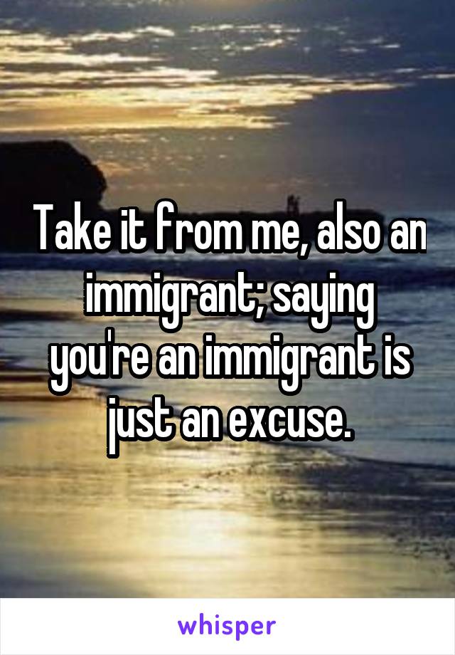 Take it from me, also an immigrant; saying you're an immigrant is just an excuse.