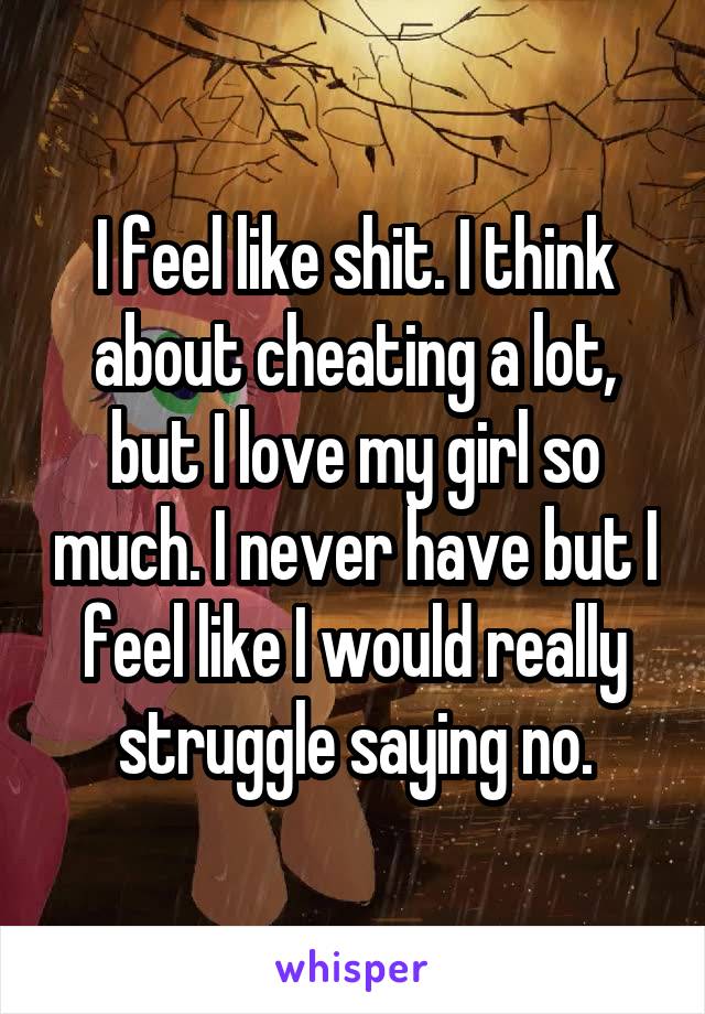 I feel like shit. I think about cheating a lot, but I love my girl so much. I never have but I feel like I would really struggle saying no.