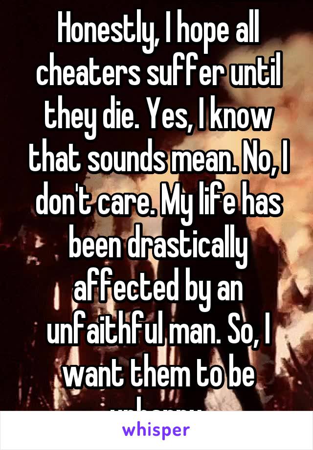 Honestly, I hope all cheaters suffer until they die. Yes, I know that sounds mean. No, I don't care. My life has been drastically affected by an unfaithful man. So, I want them to be unhappy.