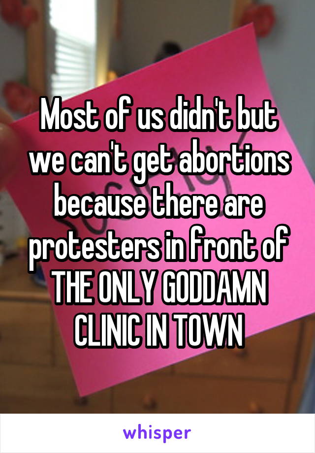 Most of us didn't but we can't get abortions because there are protesters in front of THE ONLY GODDAMN CLINIC IN TOWN