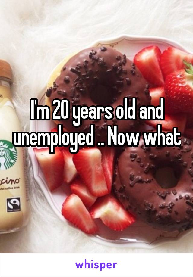 I'm 20 years old and unemployed .. Now what 