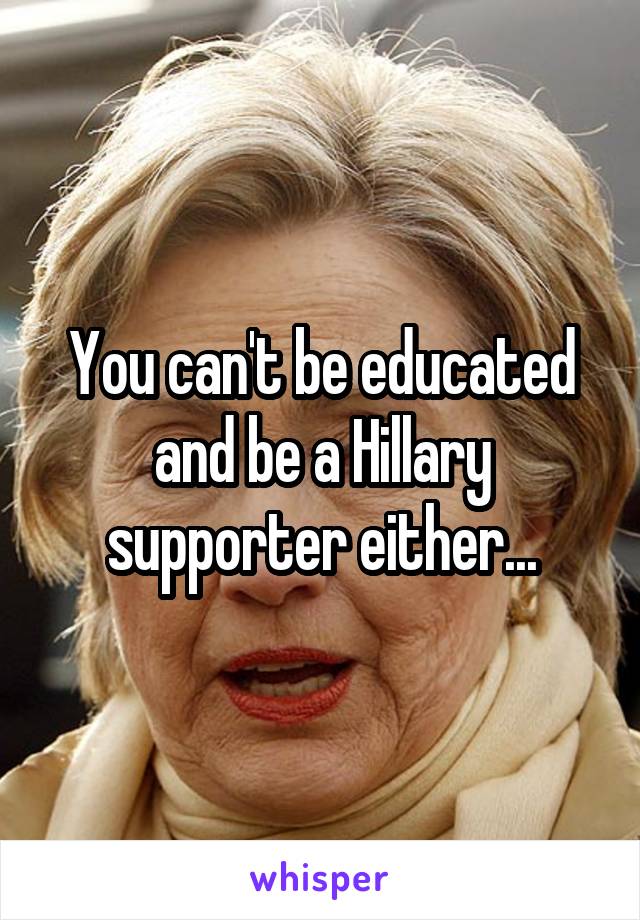 You can't be educated and be a Hillary supporter either...