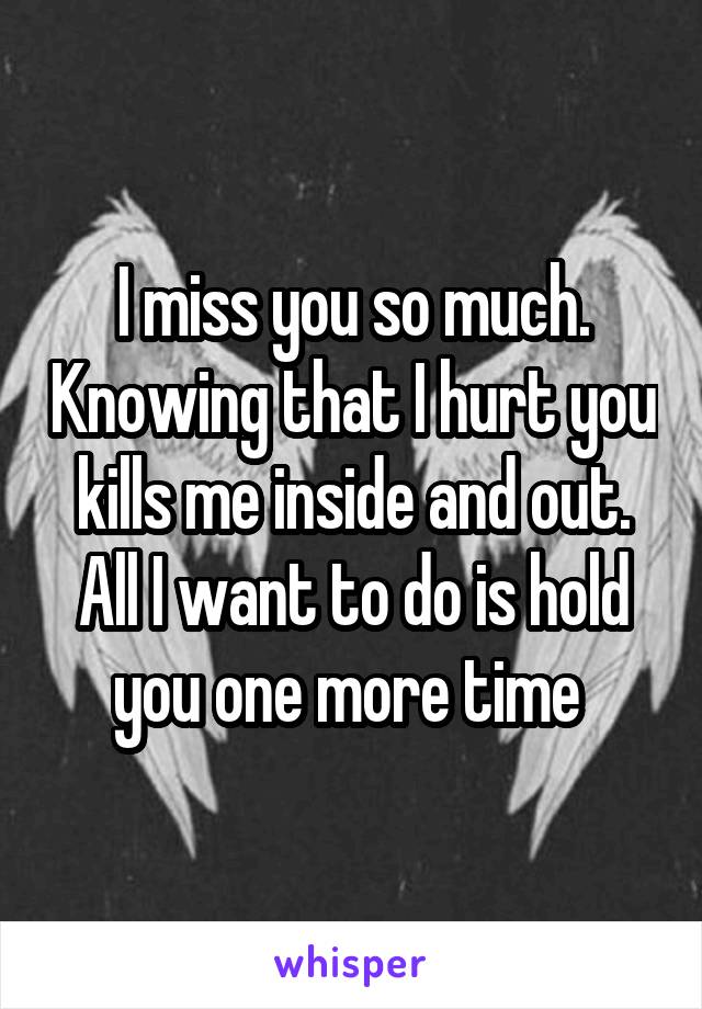 I miss you so much. Knowing that I hurt you kills me inside and out. All I want to do is hold you one more time 