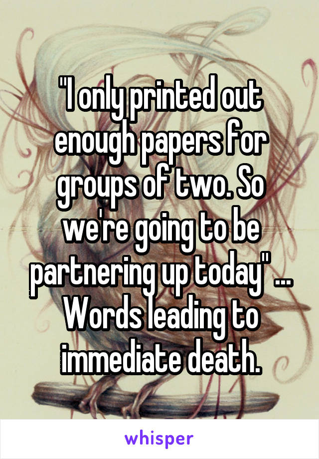 "I only printed out enough papers for groups of two. So we're going to be partnering up today" ... Words leading to immediate death.