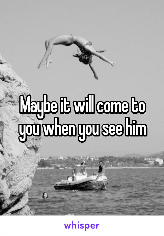 Maybe it will come to you when you see him