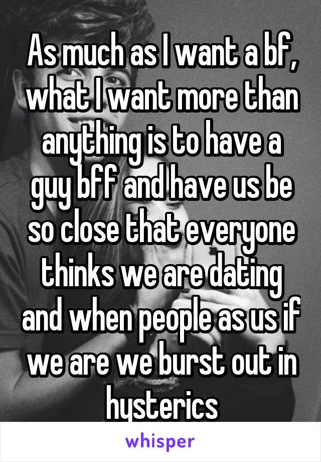 As much as I want a bf, what I want more than anything is to have a guy bff and have us be so close that everyone thinks we are dating and when people as us if we are we burst out in hysterics