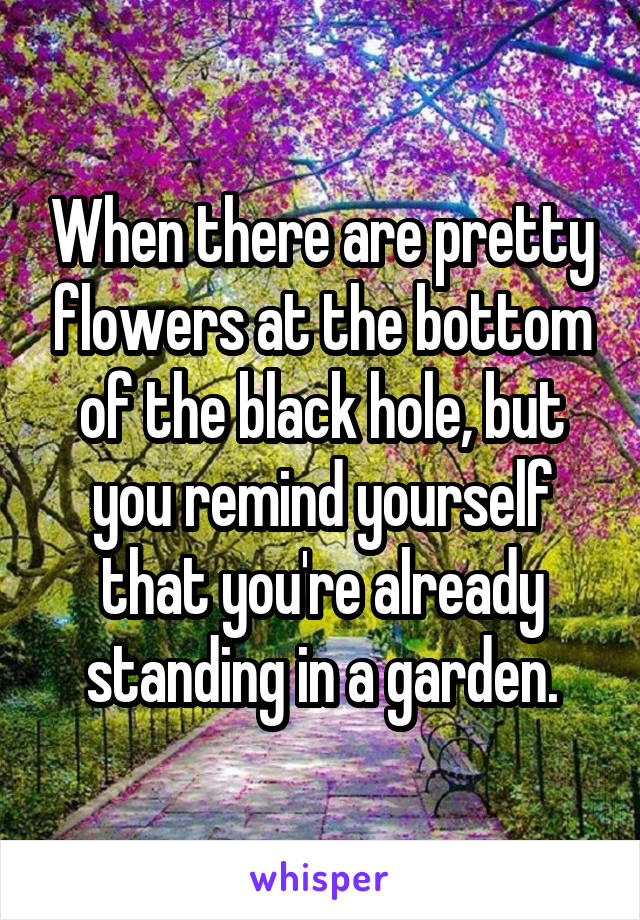 When there are pretty flowers at the bottom of the black hole, but you remind yourself that you're already standing in a garden.