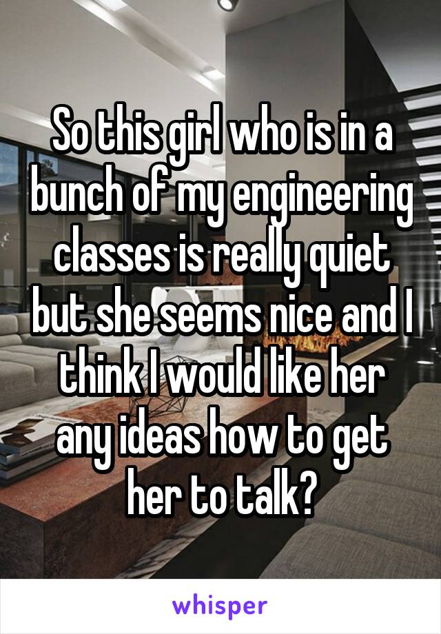 So this girl who is in a bunch of my engineering classes is really quiet but she seems nice and I think I would like her any ideas how to get her to talk?