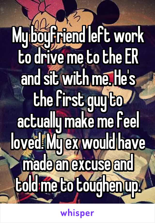 My boyfriend left work to drive me to the ER and sit with me. He's the first guy to actually make me feel loved. My ex would have made an excuse and told me to toughen up.