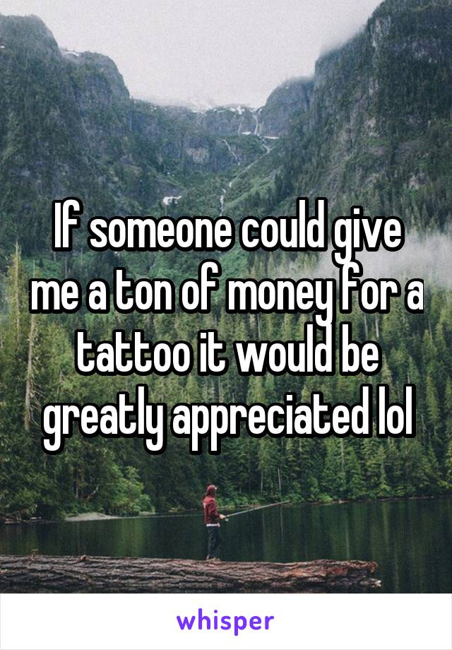 If someone could give me a ton of money for a tattoo it would be greatly appreciated lol