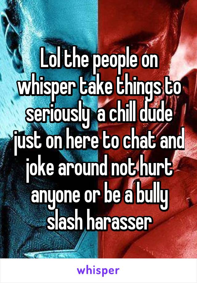 Lol the people on whisper take things to seriously  a chill dude just on here to chat and joke around not hurt anyone or be a bully slash harasser