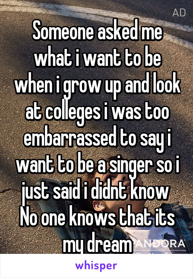 Someone asked me what i want to be when i grow up and look at colleges i was too embarrassed to say i want to be a singer so i just said i didnt know 
No one knows that its my dream