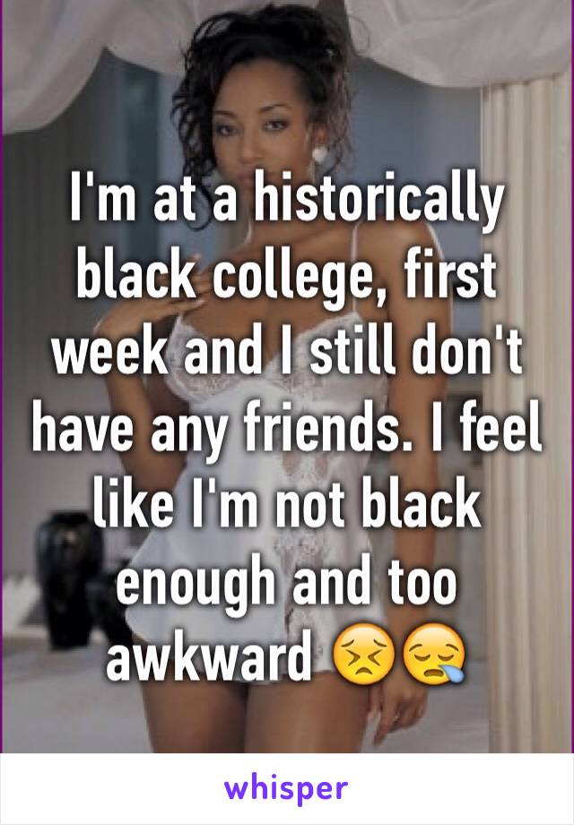 I'm at a historically black college, first week and I still don't have any friends. I feel like I'm not black enough and too awkward 😣😪