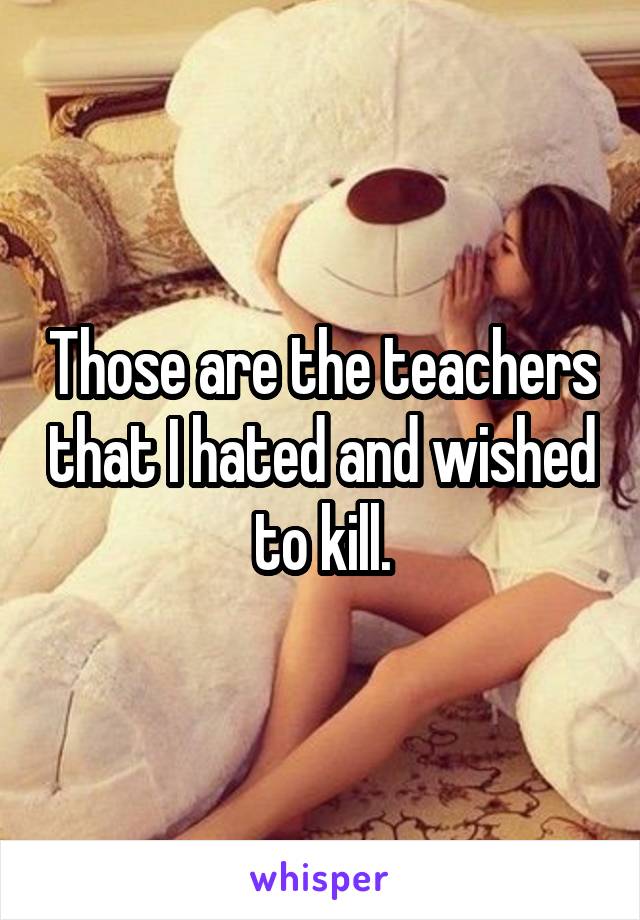 Those are the teachers that I hated and wished to kill.