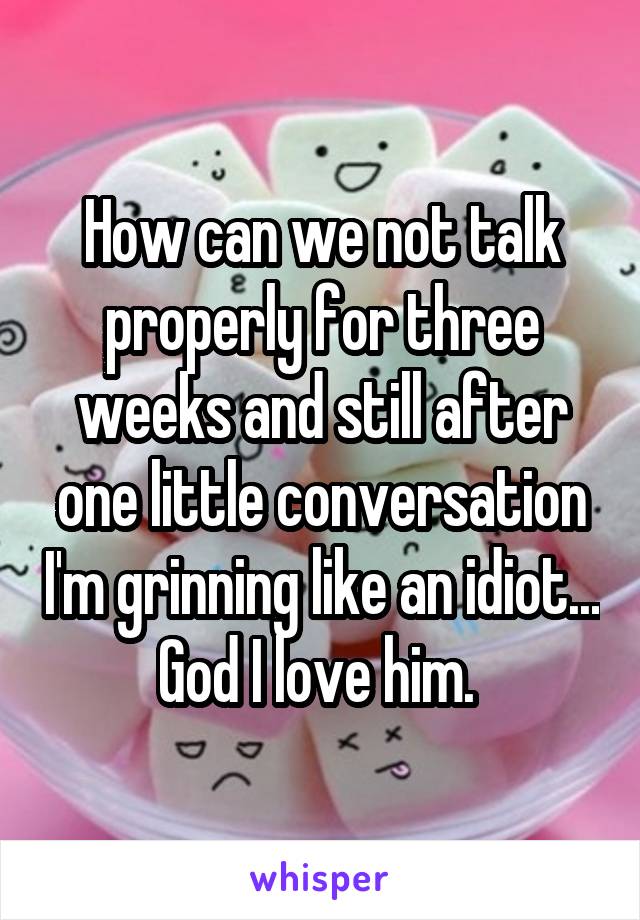 How can we not talk properly for three weeks and still after one little conversation I'm grinning like an idiot... God I love him. 