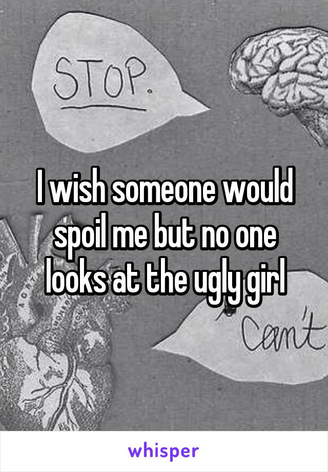 I wish someone would spoil me but no one looks at the ugly girl