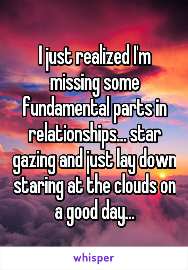 I just realized I'm missing some fundamental parts in relationships... star gazing and just lay down staring at the clouds on a good day...