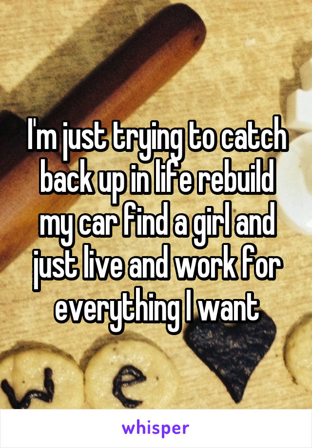 I'm just trying to catch back up in life rebuild my car find a girl and just live and work for everything I want