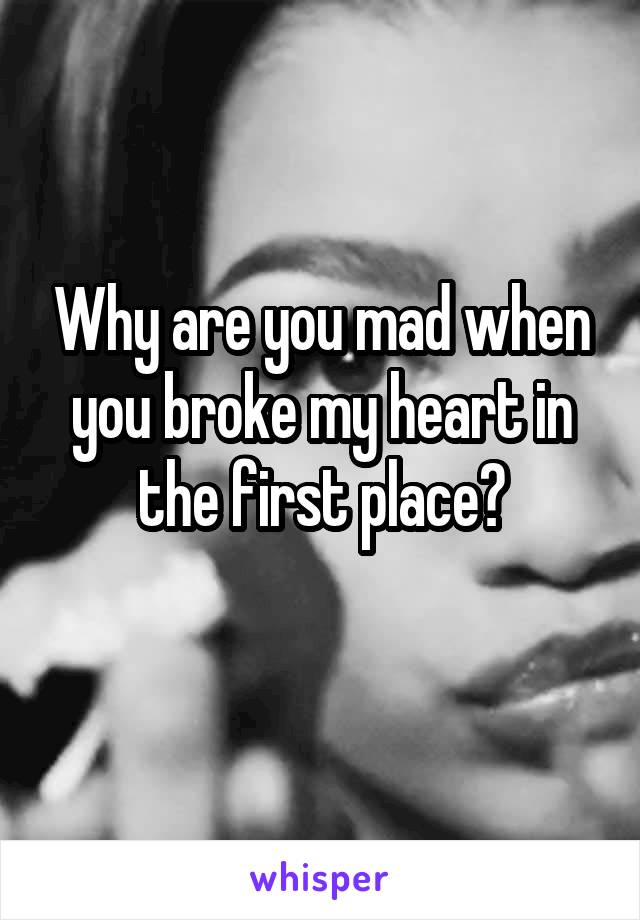 Why are you mad when you broke my heart in the first place?
