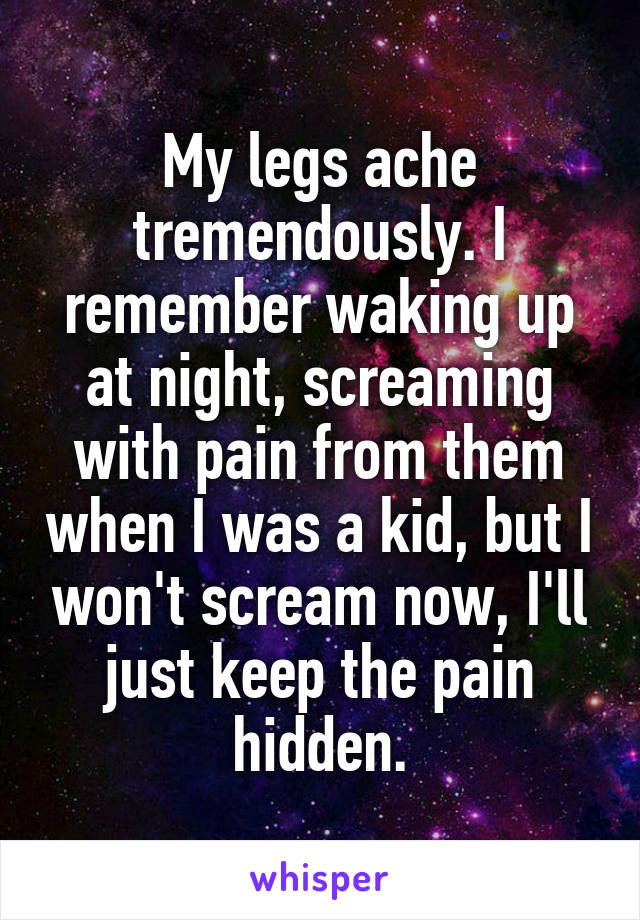 My legs ache tremendously. I remember waking up at night, screaming with pain from them when I was a kid, but I won't scream now, I'll just keep the pain hidden.