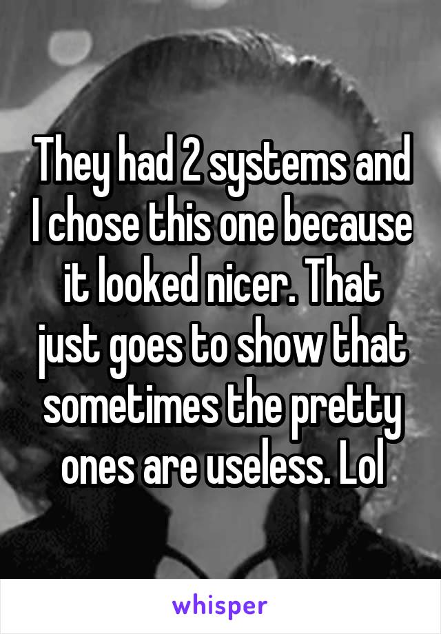 They had 2 systems and I chose this one because it looked nicer. That just goes to show that sometimes the pretty ones are useless. Lol