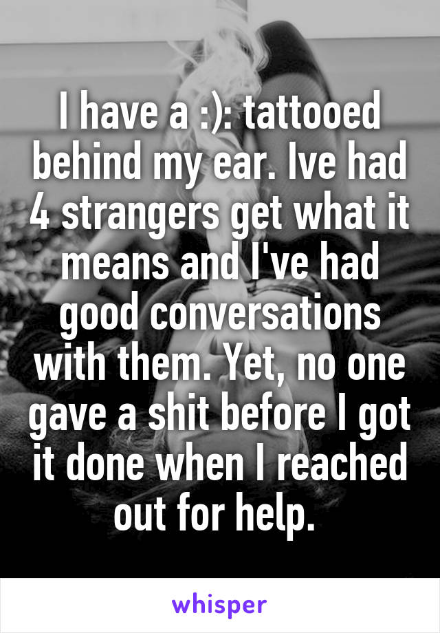 I have a :): tattooed behind my ear. Ive had 4 strangers get what it means and I've had good conversations with them. Yet, no one gave a shit before I got it done when I reached out for help. 