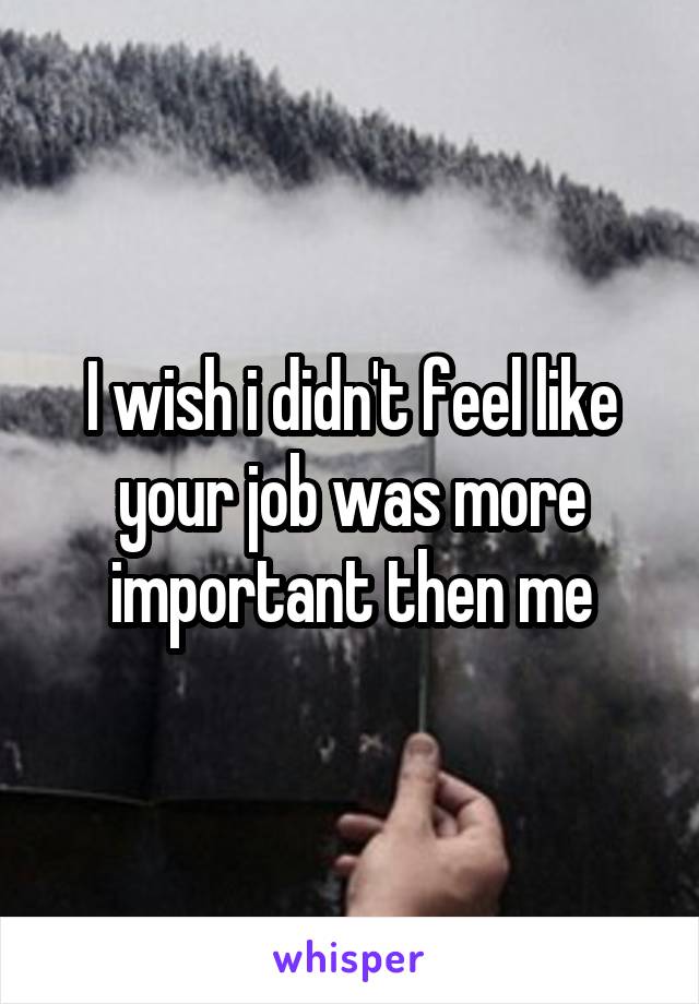 I wish i didn't feel like your job was more important then me