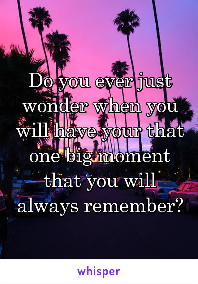 Do you ever just wonder when you will have your that one big moment that you will always remember?