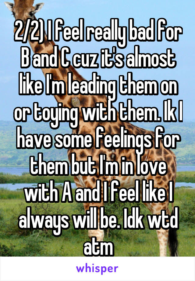 2/2) I feel really bad for B and C cuz it's almost like I'm leading them on or toying with them. Ik I have some feelings for them but I'm in love with A and I feel like I always will be. Idk wtd atm