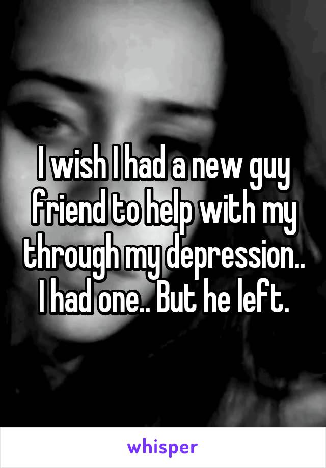 I wish I had a new guy friend to help with my through my depression.. I had one.. But he left.