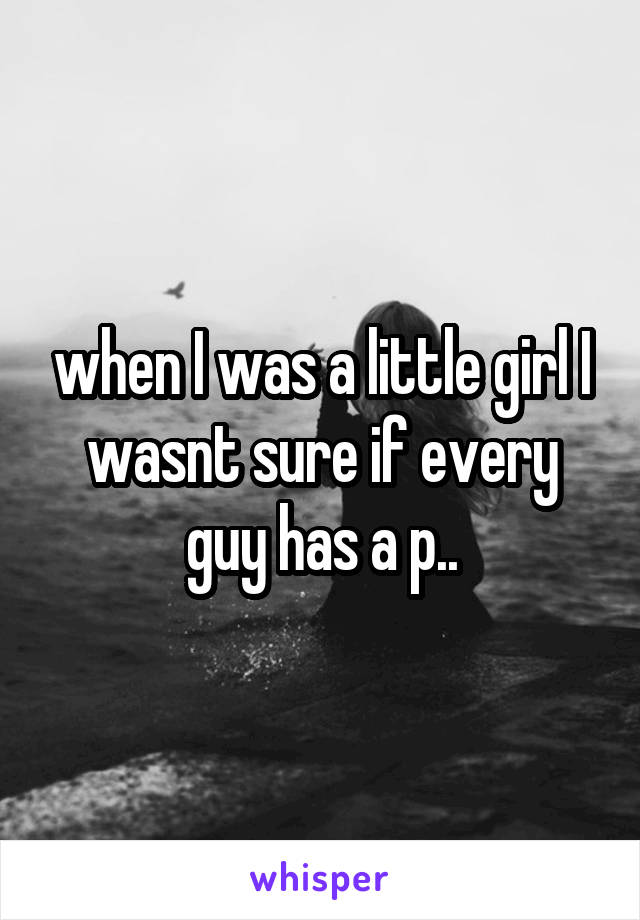 when I was a little girl I wasnt sure if every guy has a p..