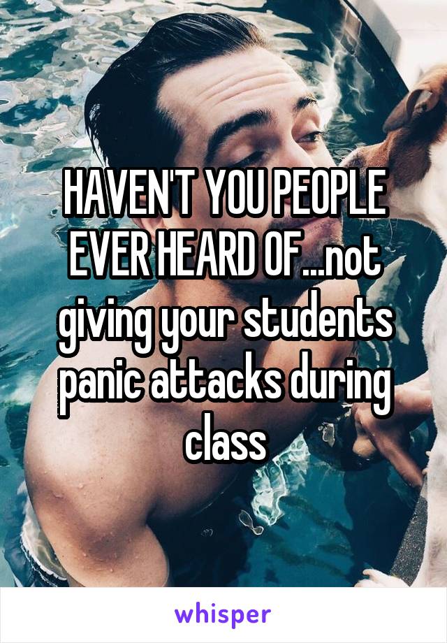 HAVEN'T YOU PEOPLE EVER HEARD OF...not giving your students panic attacks during class